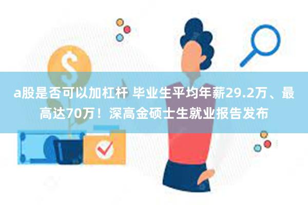 a股是否可以加杠杆 毕业生平均年薪29.2万、最高达70万！深高金硕士生就业报告发布