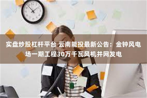 实盘炒股杠杆平台 云南能投最新公告：金钟风电场一期工程30万千瓦风机并网发电