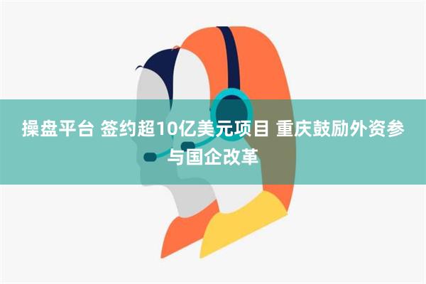 操盘平台 签约超10亿美元项目 重庆鼓励外资参与国企改革