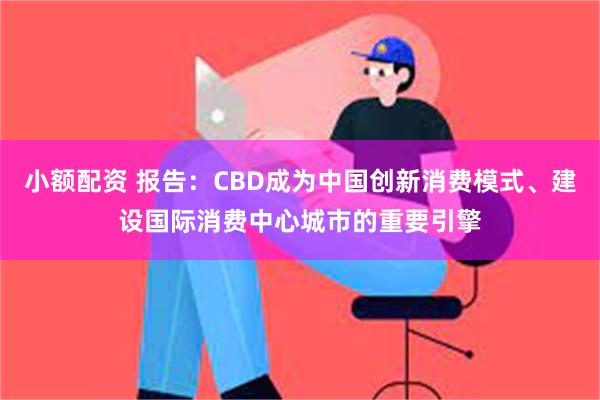 小额配资 报告：CBD成为中国创新消费模式、建设国际消费中心城市的重要引擎