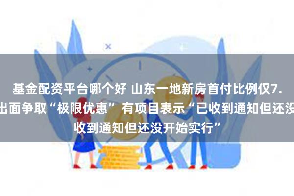 基金配资平台哪个好 山东一地新房首付比例仅7.5%？政府出面争取“极限优惠” 有项目表示“已收到通知但还没开始实行”