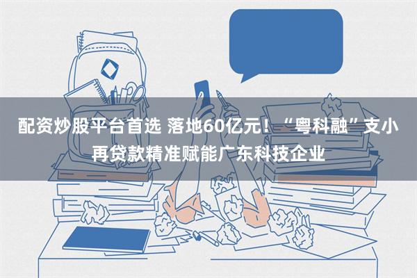 配资炒股平台首选 落地60亿元！“粤科融”支小再贷款精准赋能广东科技企业