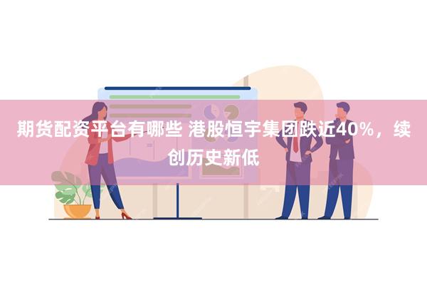 期货配资平台有哪些 港股恒宇集团跌近40%，续创历史新低