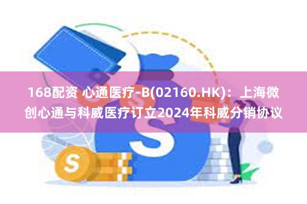 168配资 心通医疗-B(02160.HK)：上海微创心通与科威医疗订立2024年科威分销协议