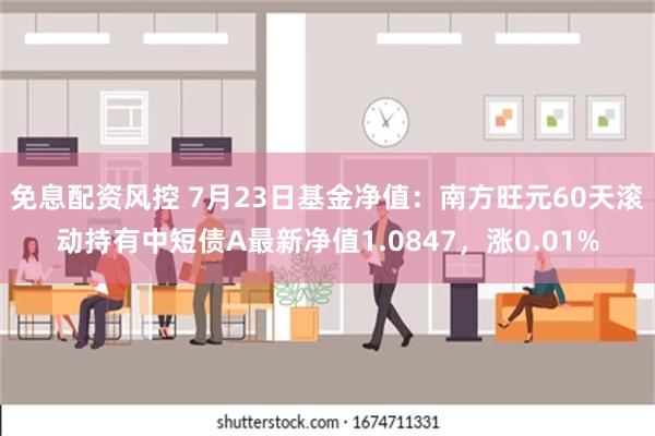 免息配资风控 7月23日基金净值：南方旺元60天滚动持有中短债A最新净值1.0847，涨0.01%