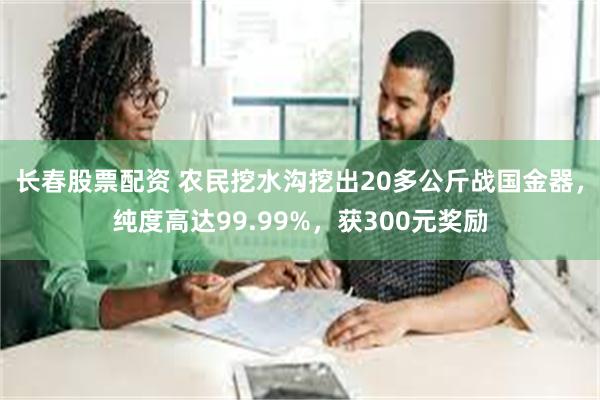 长春股票配资 农民挖水沟挖出20多公斤战国金器，纯度高达99.99%，获300元奖励