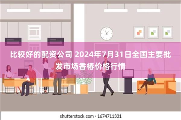 比较好的配资公司 2024年7月31日全国主要批发市场香椿价格行情