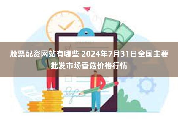 股票配资网站有哪些 2024年7月31日全国主要批发市场香菇价格行情