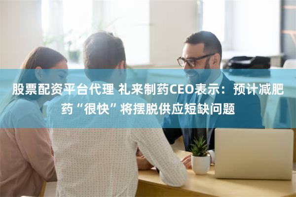 股票配资平台代理 礼来制药CEO表示：预计减肥药“很快”将摆脱供应短缺问题