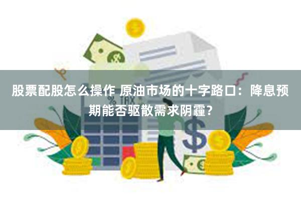 股票配股怎么操作 原油市场的十字路口：降息预期能否驱散需求阴霾？