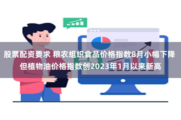 股票配资要求 粮农组织食品价格指数8月小幅下降 但植物油价格指数创2023年1月以来新高