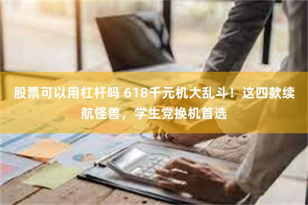 股票可以用杠杆吗 618千元机大乱斗！这四款续航怪兽，学生党换机首选