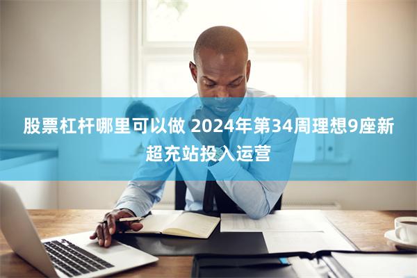 股票杠杆哪里可以做 2024年第34周理想9座新超充站投入运营