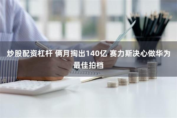 炒股配资杠杆 俩月掏出140亿 赛力斯决心做华为最佳拍档