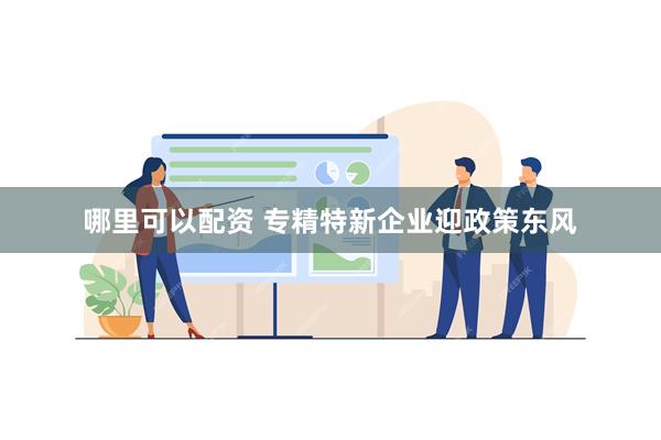 哪里可以配资 专精特新企业迎政策东风