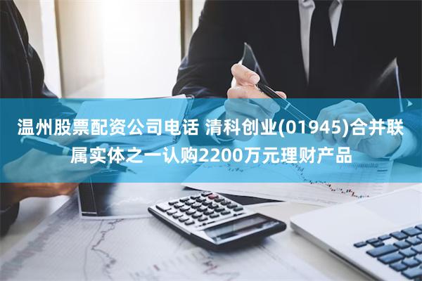 温州股票配资公司电话 清科创业(01945)合并联属实体之一认购2200万元理财产品