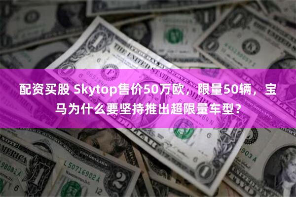 配资买股 Skytop售价50万欧，限量50辆，宝马为什么要坚持推出超限量车型？