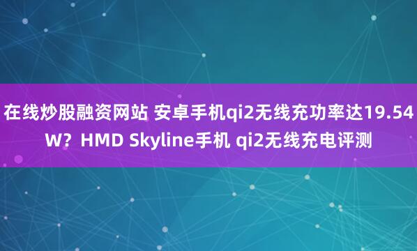 在线炒股融资网站 安卓手机qi2无线充功率达19.54W？HMD Skyline手机 qi2无线充电评测