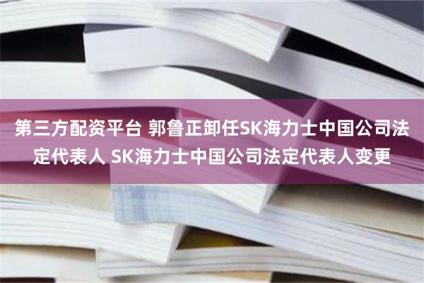 第三方配资平台 郭鲁正卸任SK海力士中国公司法定代表人 SK海力士中国公司法定代表人变更