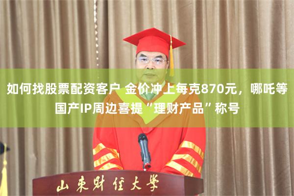 如何找股票配资客户 金价冲上每克870元，哪吒等国产IP周边喜提“理财产品”称号