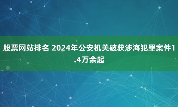 股票网站排名 2024年公安机关破获涉海犯罪案件1.4万余起