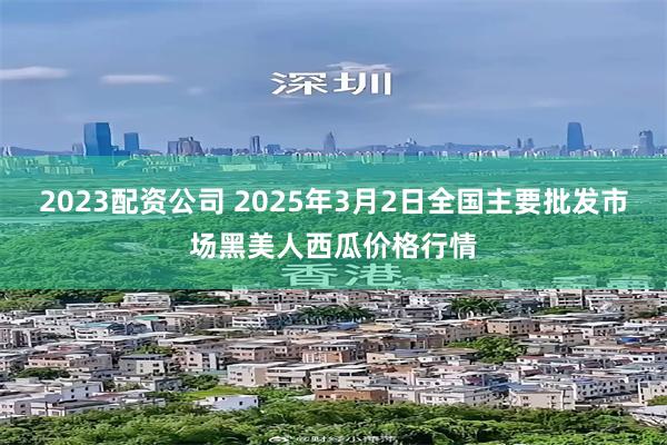 2023配资公司 2025年3月2日全国主要批发市场黑美人西瓜价格行情