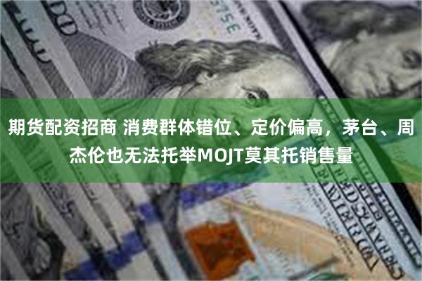 期货配资招商 消费群体错位、定价偏高，茅台、周杰伦也无法托举MOJT莫其托销售量