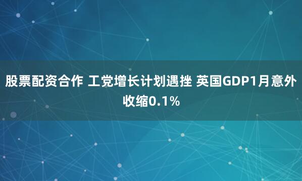 股票配资合作 工党增长计划遇挫 英国GDP1月意外收缩0.1%