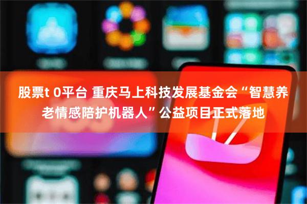 股票t 0平台 重庆马上科技发展基金会“智慧养老情感陪护机器人”公益项目正式落地