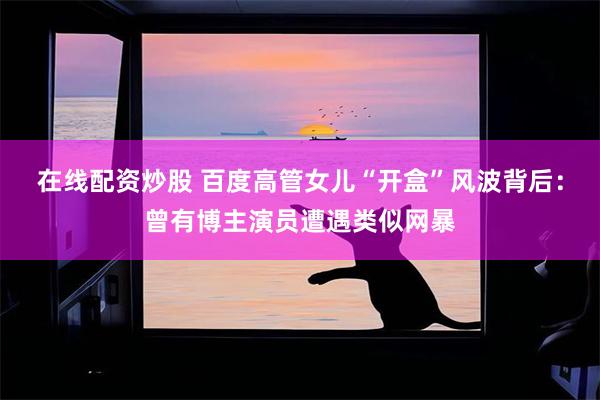 在线配资炒股 百度高管女儿“开盒”风波背后：曾有博主演员遭遇类似网暴