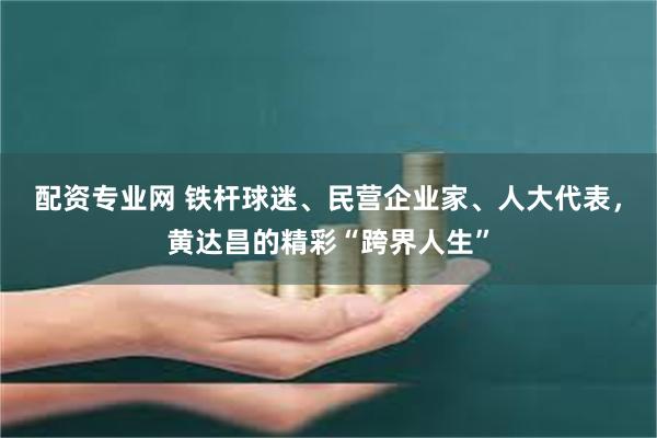 配资专业网 铁杆球迷、民营企业家、人大代表，黄达昌的精彩“跨界人生”