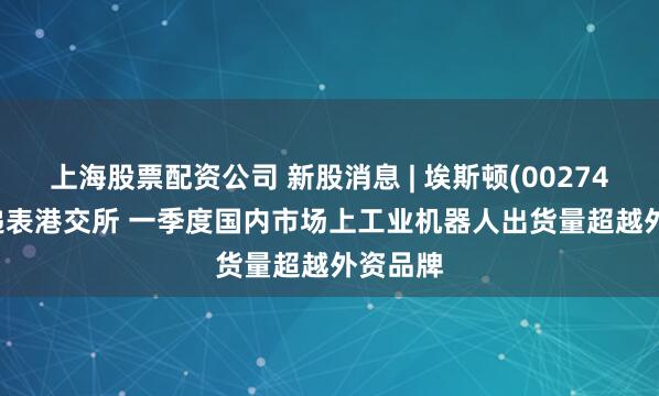 上海股票配资公司 新股消息 | 埃斯顿(002747.SZ)递表港交所 一季度国内市场上工业机器人出货量超越外资品牌