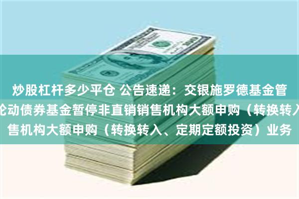 炒股杠杆多少平仓 公告速递：交银施罗德基金管理有限公司关于交银双轮动债券基金暂停非直销销售机构大额申购（转换转入、定期定额投资）业务