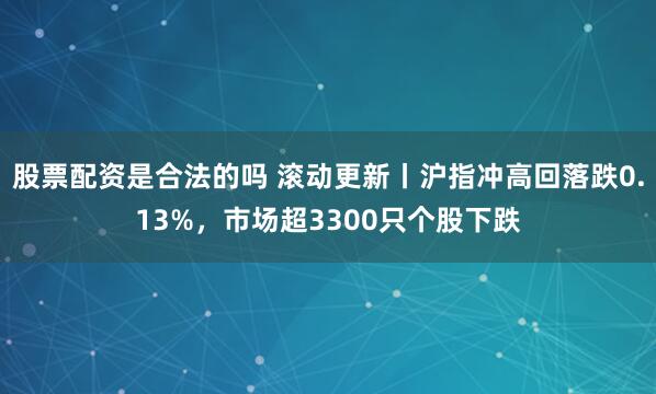 股票配资是合法的吗 滚动更新丨沪指冲高回落跌0.13%，市场超3300只个股下跌