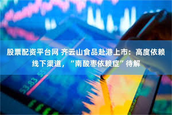 股票配资平台网 齐云山食品赴港上市：高度依赖线下渠道，“南酸枣依赖症”待解