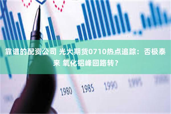 靠谱的配资公司 光大期货0710热点追踪：否极泰来 氧化铝峰回路转？