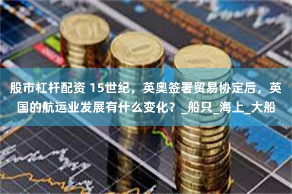 股市杠杆配资 15世纪，英奥签署贸易协定后，英国的航运业发展有什么变化？_船只_海上_大船