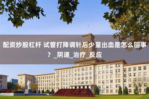 配资炒股杠杆 试管打降调针后少量出血是怎么回事？_阴道_治疗_反应