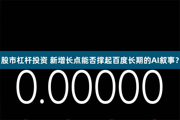 股市杠杆投资 新增长点能否撑起百度长期的AI叙事？
