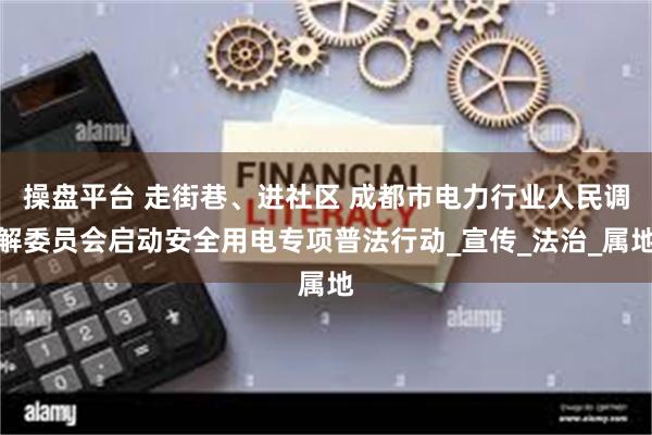 操盘平台 走街巷、进社区 成都市电力行业人民调解委员会启动安全用电专项普法行动_宣传_法治_属地