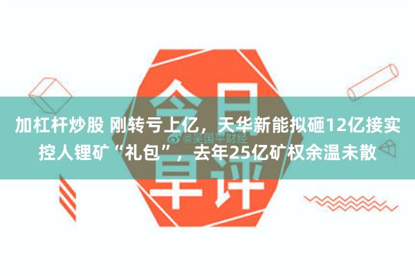 加杠杆炒股 刚转亏上亿，天华新能拟砸12亿接实控人锂矿“礼包”，去年25亿矿权余温未散