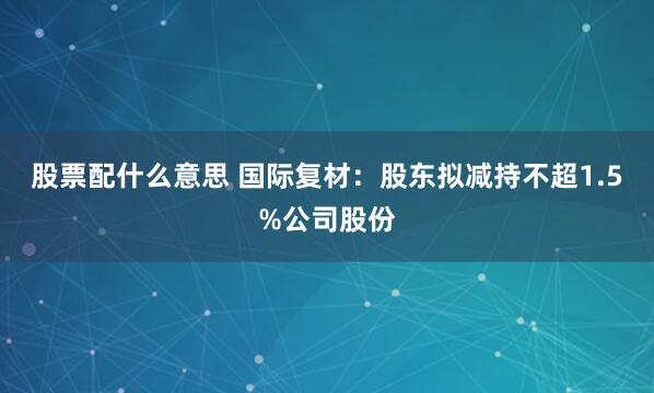 股票配什么意思 国际复材：股东拟减持不超1.5%公司股份