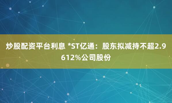 炒股配资平台利息 *ST亿通：股东拟减持不超2.9612%公司股份