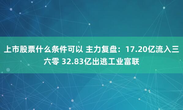 上市股票什么条件可以 主力复盘：17.20亿流入三六零 32.83亿出逃工业富联