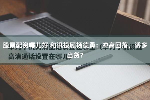 股票配资哪儿好 和讯投顾杨德勇:冲高回落,诱多出货?