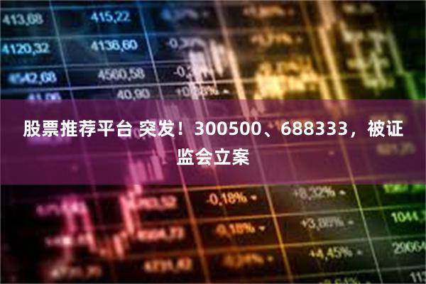 股票推荐平台 突发!300500、688333,被证监会立案